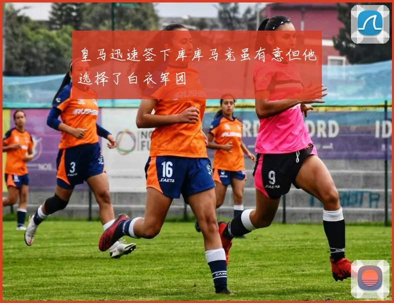 皇马迅速签下库库马竞虽有意但他选择了白衣军团
