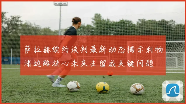 萨拉赫续约谈判最新动态揭示利物浦边路核心未来去留成关键问题