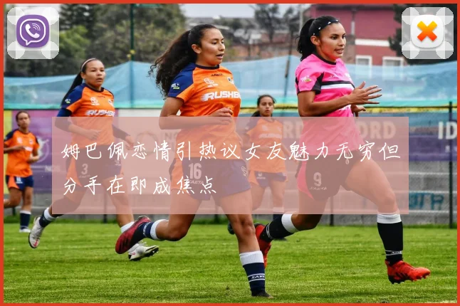 姆巴佩恋情引热议女友魅力无穷但分手在即成焦点