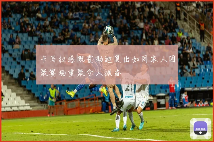 卡马拉感慨霍勒迪复出如同家人团聚赛场重聚令人振奋