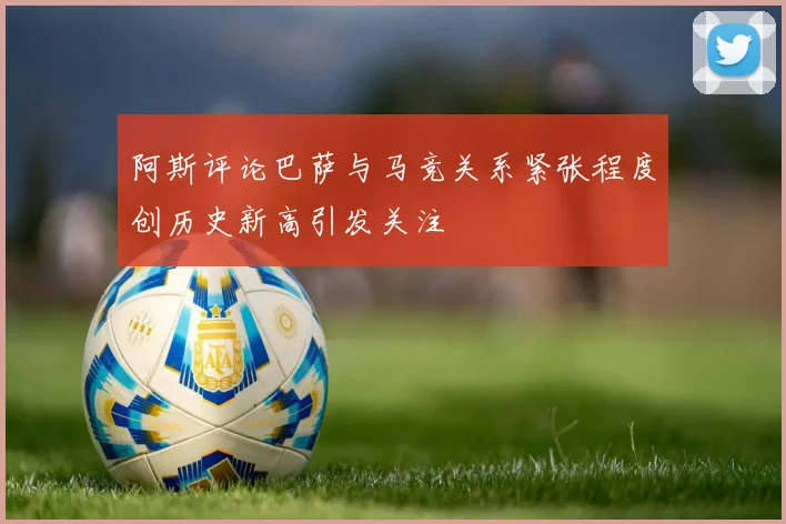 阿斯评论巴萨与马竞关系紧张程度创历史新高引发关注