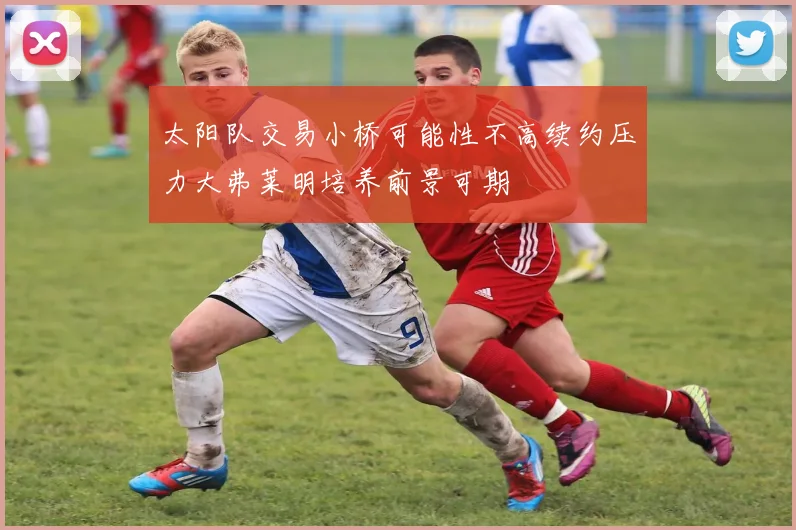 太阳队交易小桥可能性不高续约压力大弗莱明培养前景可期