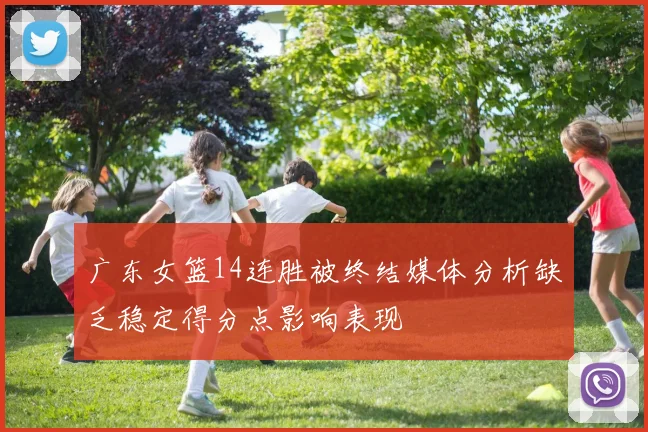 广东女篮14连胜被终结媒体分析缺乏稳定得分点影响表现