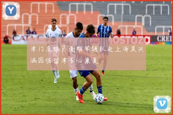 津门虎球员谢维军随队赴上海吴兴涵因伤留津专心康复