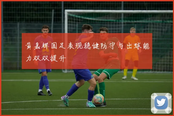 黄嘉辉国足表现稳健防守与出球能力双双提升