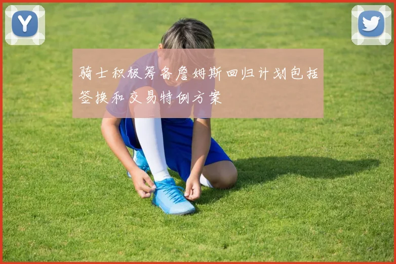 骑士积极筹备詹姆斯回归计划包括签换和交易特例方案