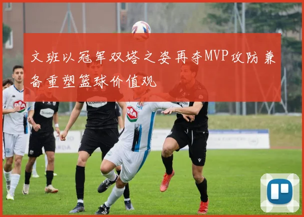 文班以冠军双塔之姿再夺MVP攻防兼备重塑篮球价值观
