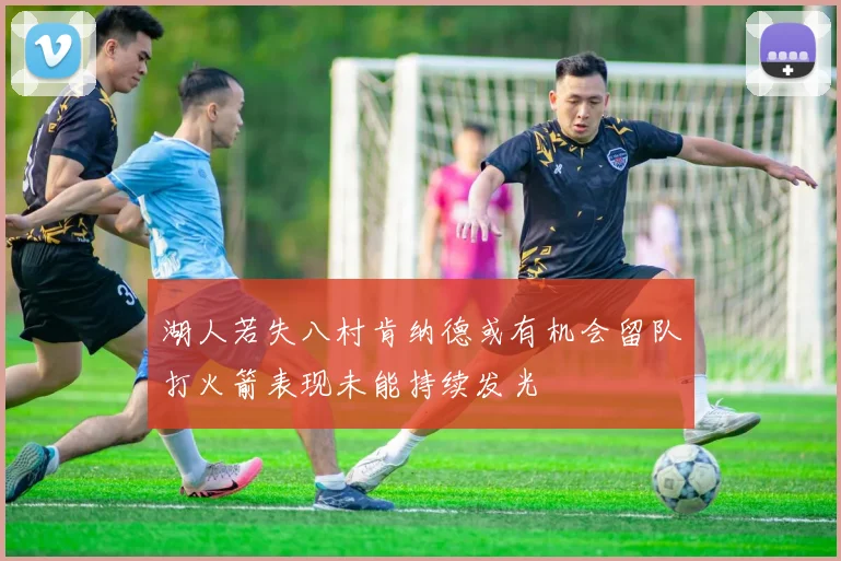 湖人若失八村肯纳德或有机会留队打火箭表现未能持续发光