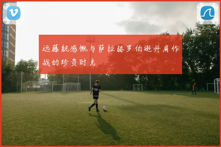 远藤航感慨与萨拉赫罗伯逊并肩作战的珍贵时光