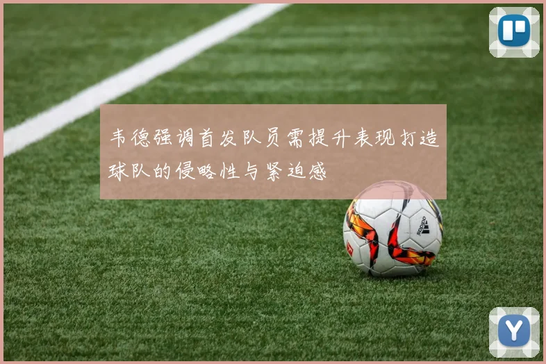 韦德强调首发队员需提升表现打造球队的侵略性与紧迫感