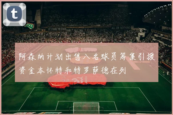 阿森纳计划出售八名球员筹集引援资金本怀特和特罗萨德在列