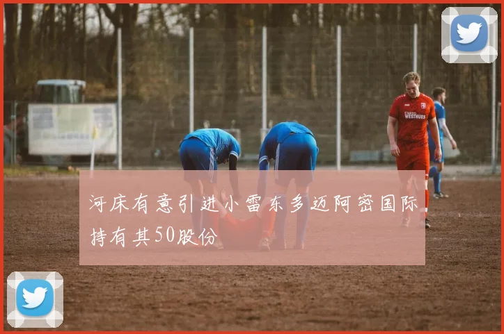 河床有意引进小雷东多迈阿密国际持有其50股份