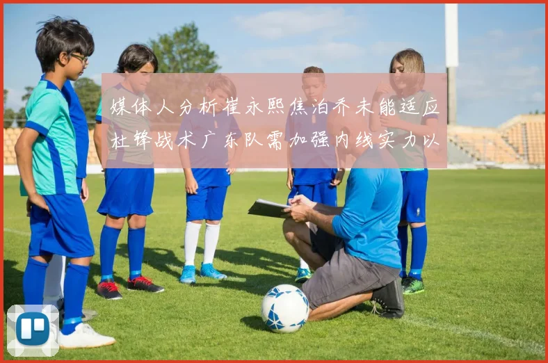 媒体人分析崔永熙焦泊乔未能适应杜锋战术广东队需加强内线实力以提升竞争力