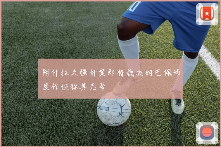 阿什拉夫强奸案即将裁决姆巴佩两度作证称其无辜
