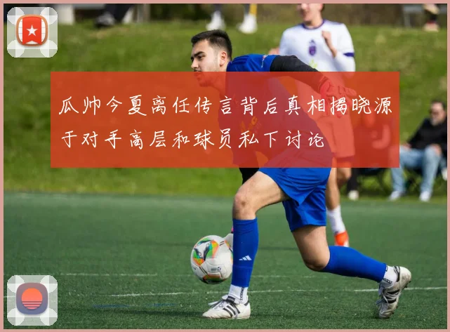 瓜帅今夏离任传言背后真相揭晓源于对手高层和球员私下讨论