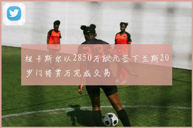 纽卡斯尔以2850万欧元签下兰斯20岁门将贾万完成交易