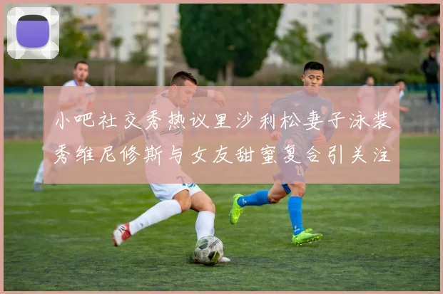 小吧社交秀热议里沙利松妻子泳装秀维尼修斯与女友甜蜜复合引关注