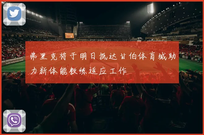 弗里克将于明日抵达甘伯体育城助力新体能教练适应工作