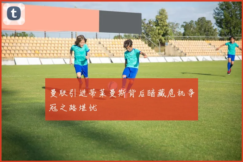 曼联引进蒂莱曼斯背后暗藏危机争冠之路堪忧